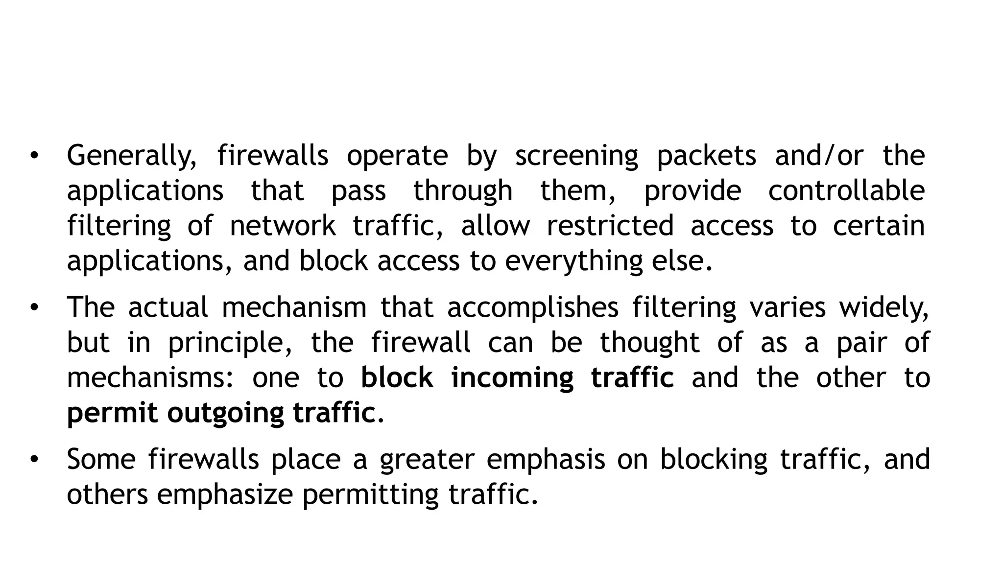 • Generally, firewalls operate by screening packets and/or the
applications that pass through them, provide controllable
filtering of network traffic, allow restricted access to certain
applications, and block access to everything else.
• The actual mechanism that accomplishes filtering varies widely,
but in principle, the firewall can be thought of as a pair of
mechanisms: one to block incoming traffic and the other to
permit outgoing traffic.
• Some firewalls place a greater emphasis on blocking traffic, and
others emphasize permitting traffic.
 