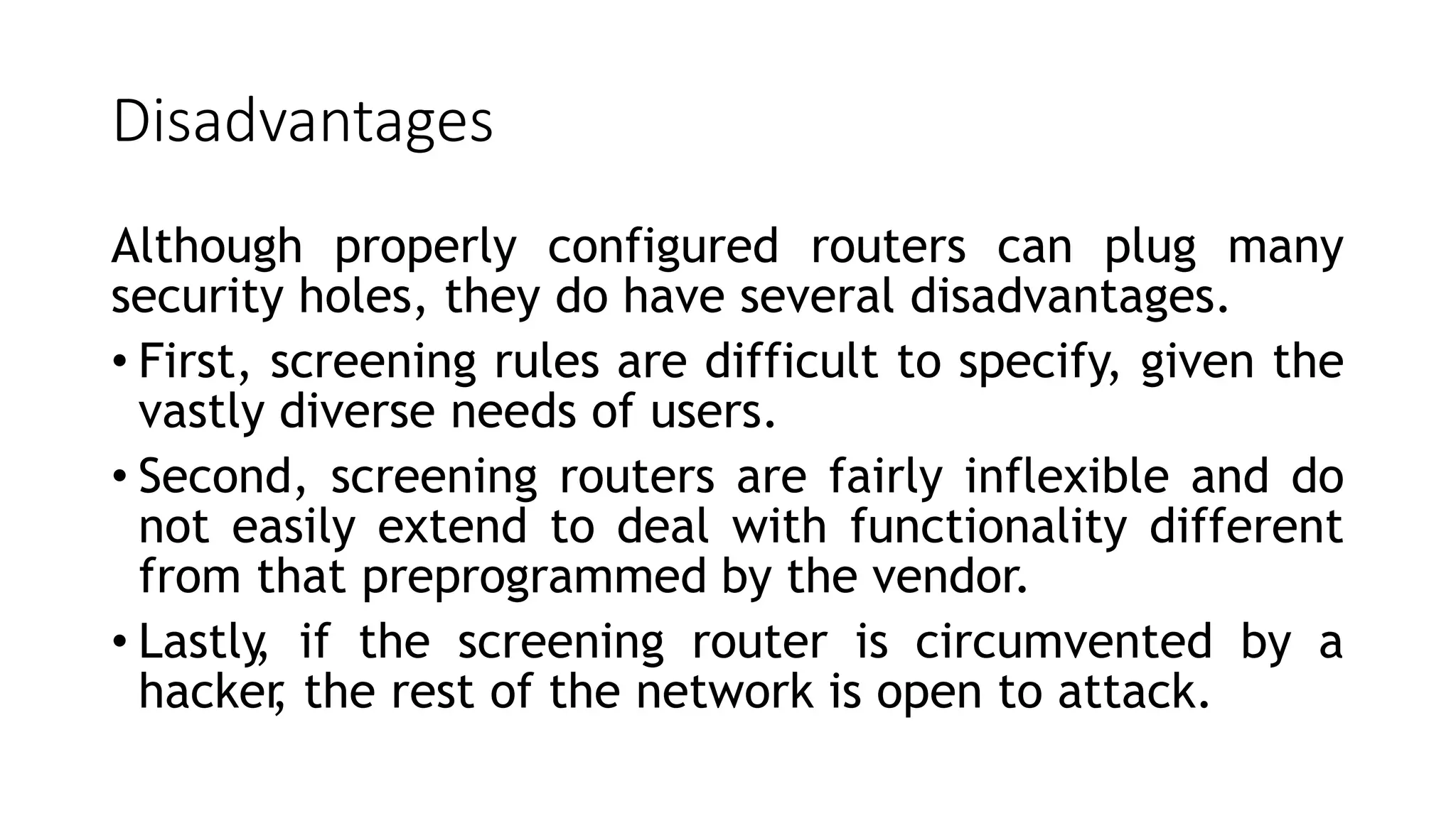 Disadvantages
Although properly configured routers can plug many
security holes, they do have several disadvantages.
• First, screening rules are difficult to specify, given the
vastly diverse needs of users.
• Second, screening routers are fairly inflexible and do
not easily extend to deal with functionality different
from that preprogrammed by the vendor.
• Lastly
, if the screening router is circumvented by a
hacker
, the rest of the network is open to attack.
 