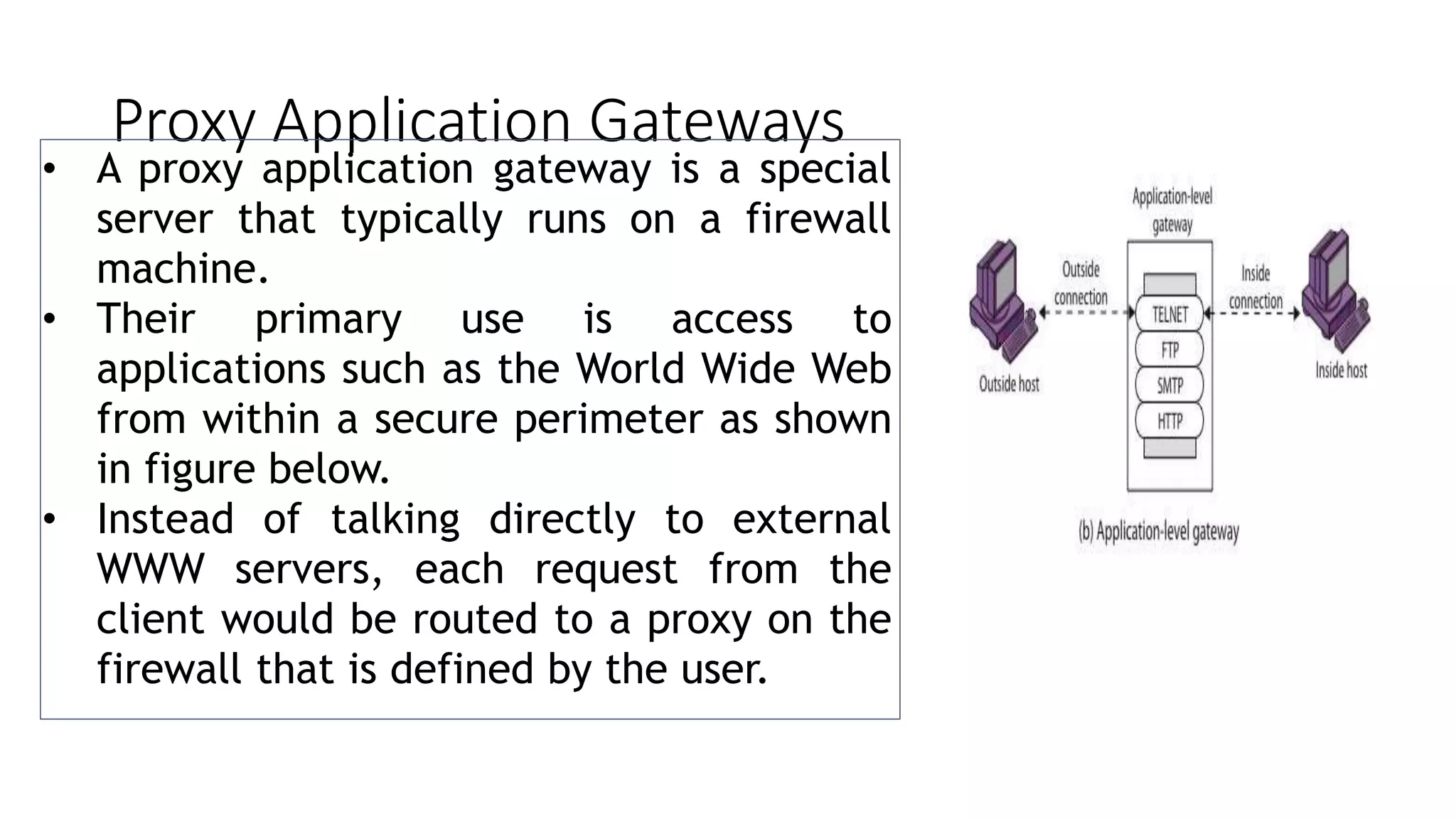 Proxy Application Gateways
• A proxy application gateway is a special
server that typically runs on a firewall
machine.
• Their primary use is access to
applications such as the World Wide Web
from within a secure perimeter as shown
in figure below.
• Instead of talking directly to external
WWW servers, each request from the
client would be routed to a proxy on the
firewall that is defined by the user.
 
