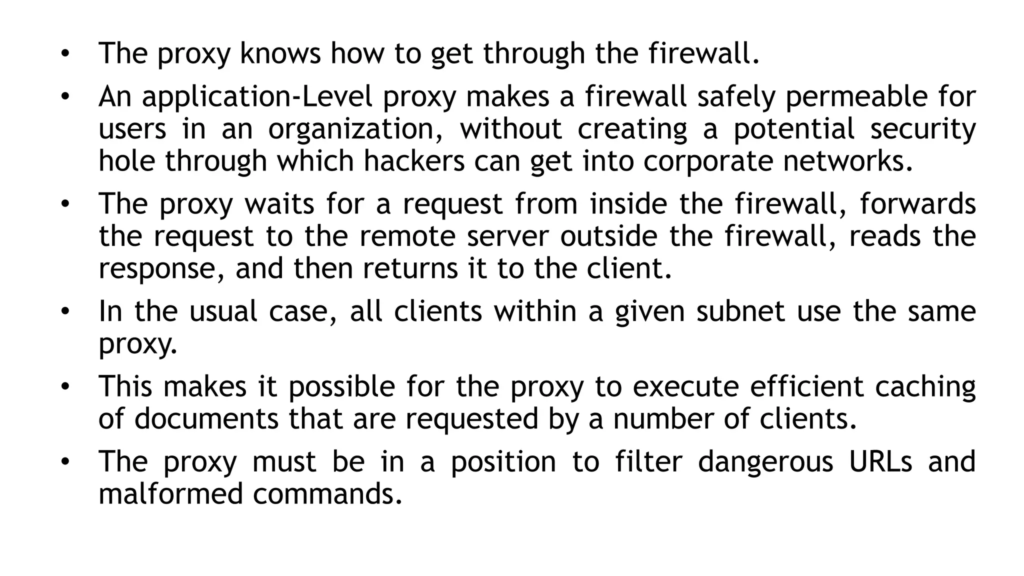 • The proxy knows how to get through the firewall.
• An application-Level proxy makes a firewall safely permeable for
users in an organization, without creating a potential security
hole through which hackers can get into corporate networks.
• The proxy waits for a request from inside the firewall, forwards
the request to the remote server outside the firewall, reads the
response, and then returns it to the client.
• In the usual case, all clients within a given subnet use the same
proxy.
• This makes it possible for the proxy to execute efficient caching
of documents that are requested by a number of clients.
• The proxy must be in a position to filter dangerous URLs and
malformed commands.
 