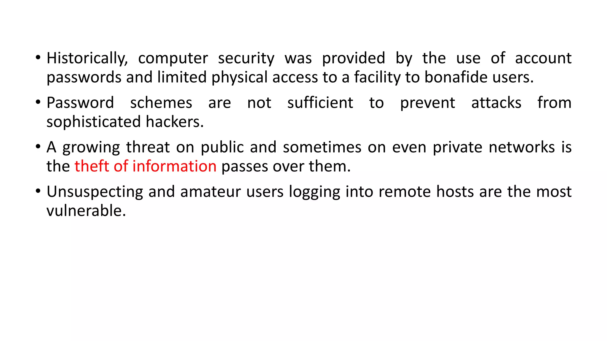 • Historically, computer security was provided by the use of account
passwords and limited physical access to a facility to bonafide users.
• Password schemes are not sufficient to prevent attacks from
sophisticated hackers.
• A growing threat on public and sometimes on even private networks is
the theft of information passes over them.
• Unsuspecting and amateur users logging into remote hosts are the most
vulnerable.
 