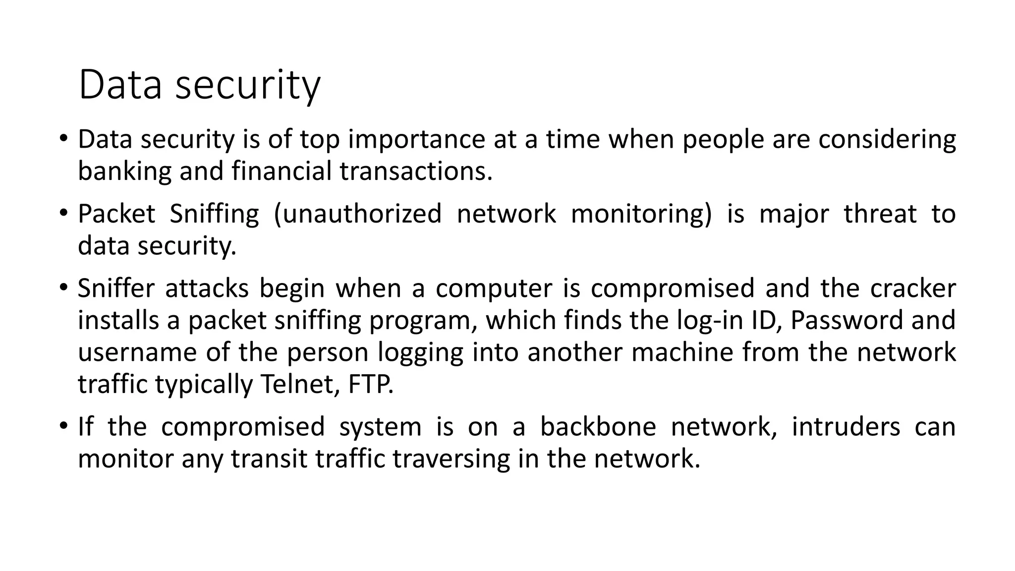 Data security
• Data security is of top importance at a time when people are considering
banking and financial transactions.
• Packet Sniffing (unauthorized network monitoring) is major threat to
data security.
• Sniffer attacks begin when a computer is compromised and the cracker
installs a packet sniffing program, which finds the log-in ID, Password and
username of the person logging into another machine from the network
traffic typically Telnet, FTP.
• If the compromised system is on a backbone network, intruders can
monitor any transit traffic traversing in the network.
 