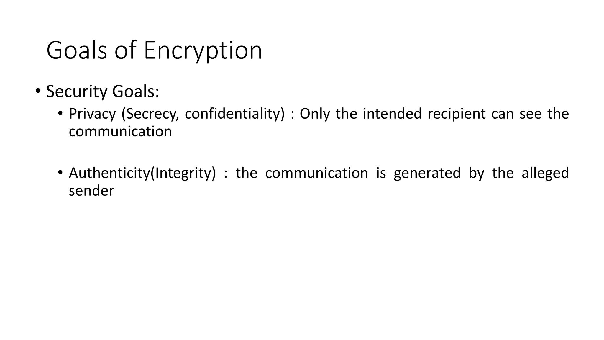 Goals of Encryption
• Security Goals:
• Privacy (Secrecy, confidentiality) : Only the intended recipient can see the
communication
• Authenticity(Integrity) : the communication is generated by the alleged
sender
 