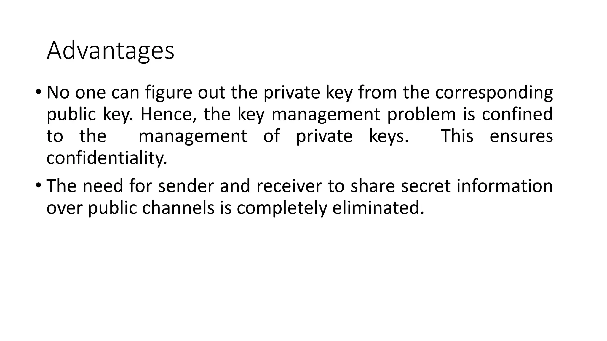 Advantages
• No one can figure out the private key from the corresponding
public key. Hence, the key management problem is confined
to the management of private keys. This ensures
confidentiality.
• The need for sender and receiver to share secret information
over public channels is completely eliminated.
 