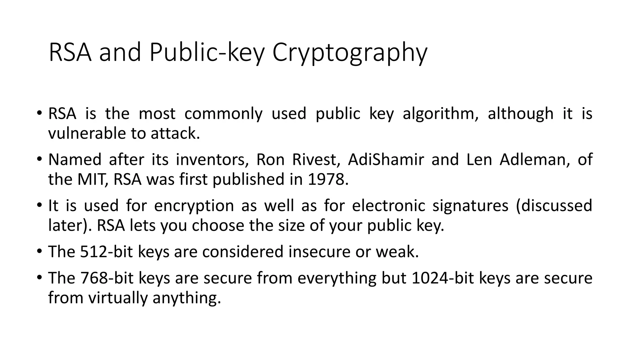 RSA and Public-key Cryptography
• RSA is the most commonly used public key algorithm, although it is
vulnerable to attack.
• Named after its inventors, Ron Rivest, AdiShamir and Len Adleman, of
the MIT, RSA was first published in 1978.
• It is used for encryption as well as for electronic signatures (discussed
later). RSA lets you choose the size of your public key.
• The 512-bit keys are considered insecure or weak.
• The 768-bit keys are secure from everything but 1024-bit keys are secure
from virtually anything.
 