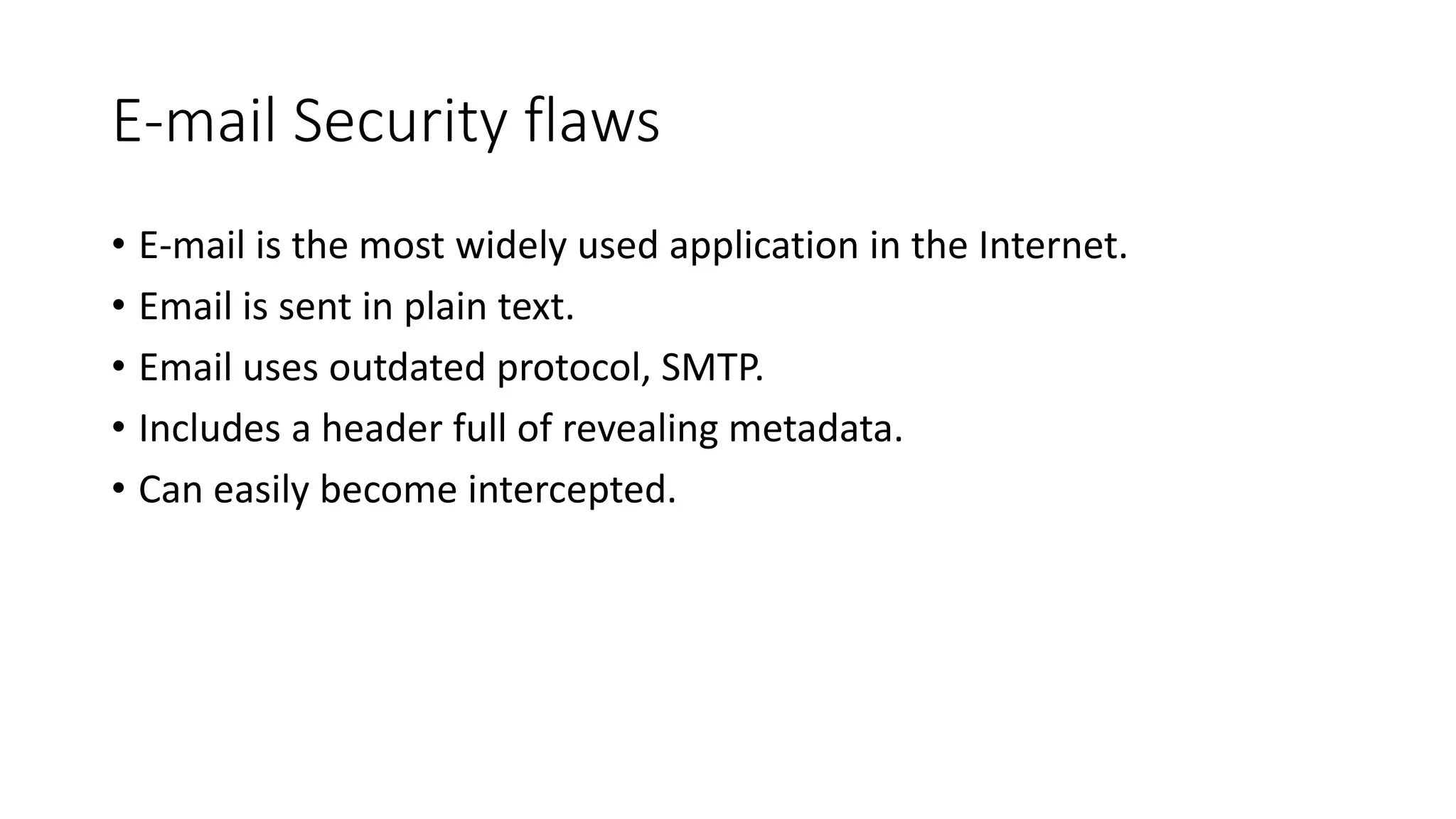 E-mail Security flaws
• E-mail is the most widely used application in the Internet.
• Email is sent in plain text.
• Email uses outdated protocol, SMTP.
• Includes a header full of revealing metadata.
• Can easily become intercepted.
 