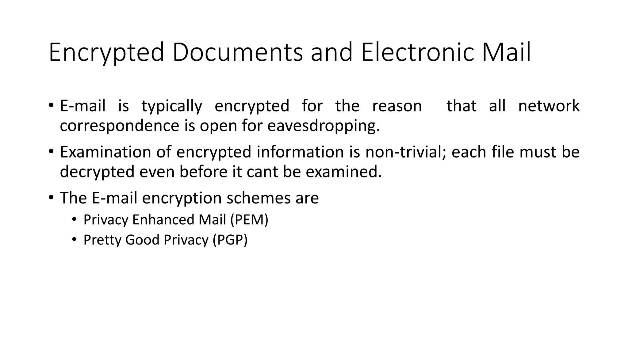 Encrypted Documents and Electronic Mail
• E-mail is typically encrypted for the reason that all network
correspondence is open for eavesdropping.
• Examination of encrypted information is non-trivial; each file must be
decrypted even before it cant be examined.
• The E-mail encryption schemes are
• Privacy Enhanced Mail (PEM)
• Pretty Good Privacy (PGP)
 