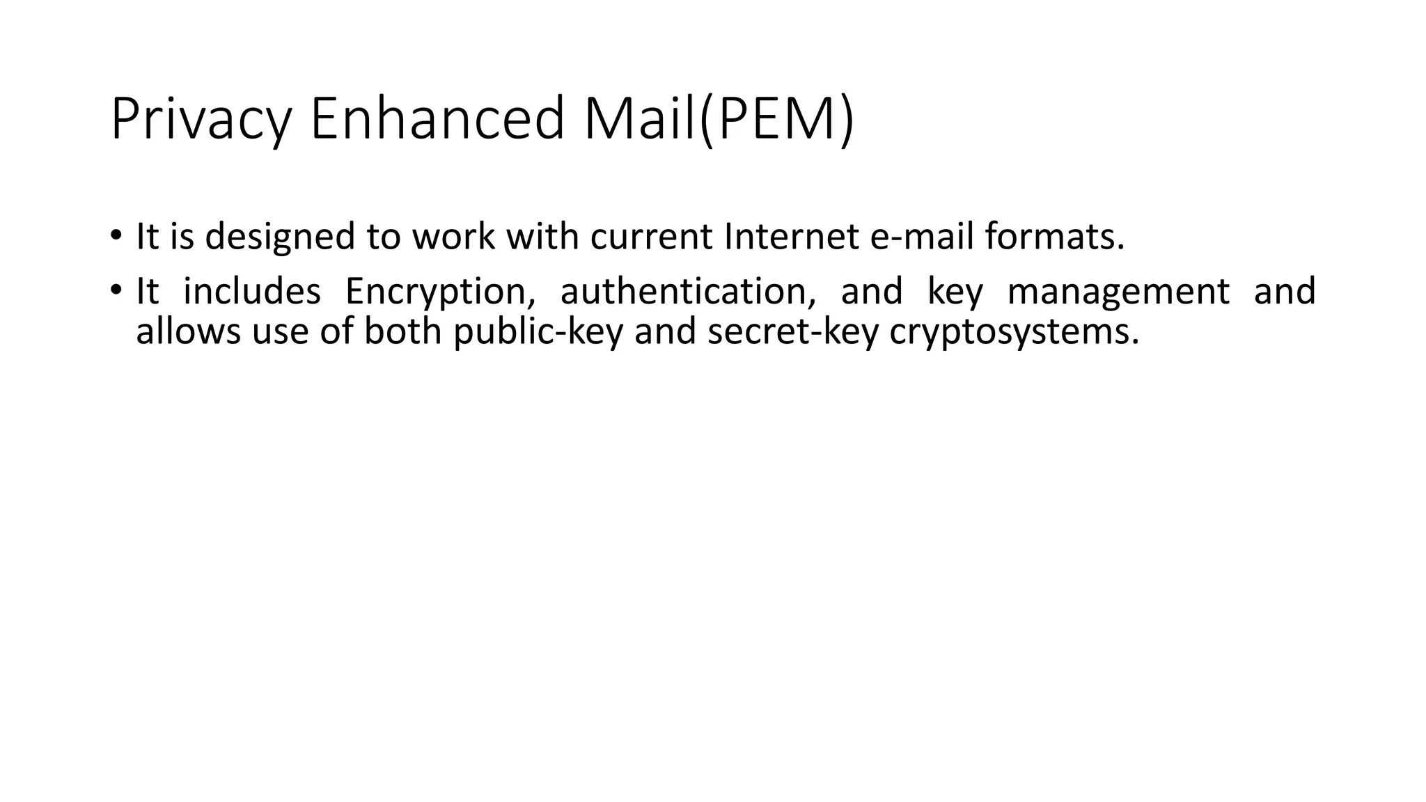 Privacy Enhanced Mail(PEM)
• It is designed to work with current Internet e-mail formats.
• It includes Encryption, authentication, and key management and
allows use of both public-key and secret-key cryptosystems.
 