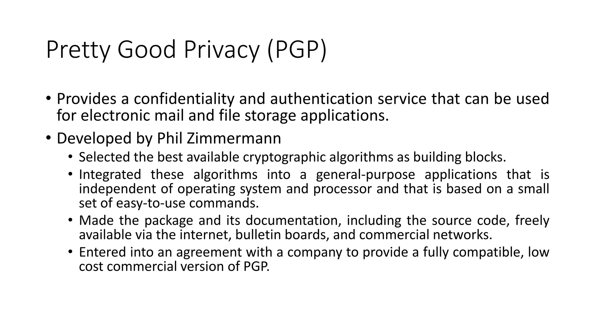 Pretty Good Privacy (PGP)
• Provides a confidentiality and authentication service that can be used
for electronic mail and file storage applications.
• Developed by Phil Zimmermann
• Selected the best available cryptographic algorithms as building blocks.
• Integrated these algorithms into a general-purpose applications that is
independent of operating system and processor and that is based on a small
set of easy-to-use commands.
• Made the package and its documentation, including the source code, freely
available via the internet, bulletin boards, and commercial networks.
• Entered into an agreement with a company to provide a fully compatible, low
cost commercial version of PGP.
 
