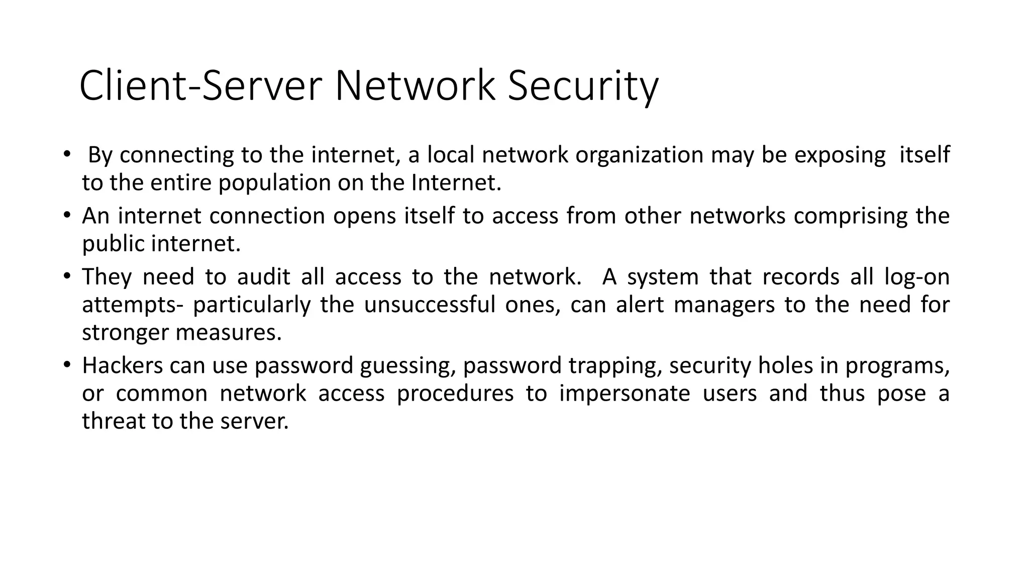 Client-Server Network Security
• By connecting to the internet, a local network organization may be exposing itself
to the entire population on the Internet.
• An internet connection opens itself to access from other networks comprising the
public internet.
• They need to audit all access to the network. A system that records all log-on
attempts- particularly the unsuccessful ones, can alert managers to the need for
stronger measures.
• Hackers can use password guessing, password trapping, security holes in programs,
or common network access procedures to impersonate users and thus pose a
threat to the server.
 