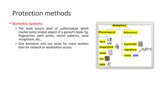 Protection methods
• Biometric Systems
• The most secure level of authorization which
involve some unique aspect of a person’s body. Eg:
fingerprints, palm prints, retinal patterns, voice
recognition, etc.,
• One biometric unit can serve for many workers
than for network or workstation access.
 