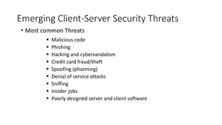 Emerging Client-Server Security Threats
• Most common Threats
 Malicious code
 Phishing
 Hacking and cybervandalism
 Credit card fraud/theft
 Spoofing (pharming)
 Denial of service attacks
 Sniffing
 Insider jobs
 Poorly designed server and client software
 