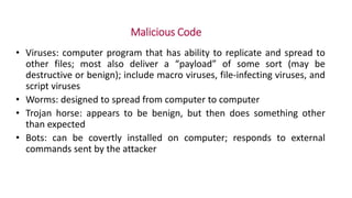 Malicious Code
• Viruses: computer program that has ability to replicate and spread to
other files; most also deliver a “payload” of some sort (may be
destructive or benign); include macro viruses, file-infecting viruses, and
script viruses
• Worms: designed to spread from computer to computer
• Trojan horse: appears to be benign, but then does something other
than expected
• Bots: can be covertly installed on computer; responds to external
commands sent by the attacker
 