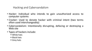 Hacking and Cybervandalism
• Hacker: Individual who intends to gain unauthorized access to
computer systems
• Cracker: Used to denote hacker with criminal intent (two terms
often used interchangeably)
• Cybervandalism: Intentionally disrupting, defacing or destroying a
Web site
• Types of hackers include:
 White hats
 Black hats
 Grey hats
 