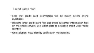 Credit Card Fraud
• Fear that credit card information will be stolen deters online
purchases
• Hackers target credit card files and other customer information files
on merchant servers; use stolen data to establish credit under false
identity
• One solution: New identity verification mechanisms
 