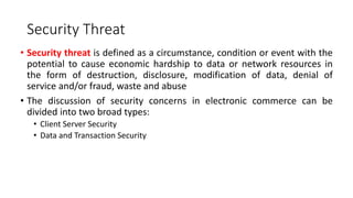 Security Threat
• Security threat is defined as a circumstance, condition or event with the
potential to cause economic hardship to data or network resources in
the form of destruction, disclosure, modification of data, denial of
service and/or fraud, waste and abuse
• The discussion of security concerns in electronic commerce can be
divided into two broad types:
• Client Server Security
• Data and Transaction Security
 