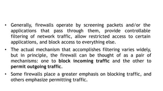 • Generally, firewalls operate by screening packets and/or the
applications that pass through them, provide controllable
filtering of network traffic, allow restricted access to certain
applications, and block access to everything else.
• The actual mechanism that accomplishes filtering varies widely,
but in principle, the firewall can be thought of as a pair of
mechanisms: one to block incoming traffic and the other to
permit outgoing traffic.
• Some firewalls place a greater emphasis on blocking traffic, and
others emphasize permitting traffic.
 