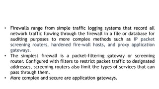 • Firewalls range from simple traffic logging systems that record all
network traffic flowing through the firewall in a file or database for
auditing purposes to more complex methods such as IP packet
screening routers, hardened fire-wall hosts, and proxy application
gateways.
• The simplest firewall is a packet-filtering gateway or screening
router. Configured with filters to restrict packet traffic to designated
addresses, screening routers also limit the types of services that can
pass through them.
• More complex and secure are application gateways.
 