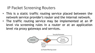 IP Packet Screening Routers
• This is a static traffic routing service placed between the
network service provider's router and the internal network.
• The traffic routing service may be implemented at an IP
level via screening rules in a router or at an application
level via proxy gateways and services.
 