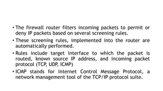 • The firewall router filters incoming packets to permit or
deny IP packets based on several screening rules.
• These screening rules, implemented into the router are
automatically performed.
• Rules include target interface to which the packet is
routed, known source IP address, and incoming packet
protocol (TCP
, UDP
, ICMP)
• ICMP stands for Internet Control Message Protocol, a
network management tool of the TCP/IP protocol suite.
 