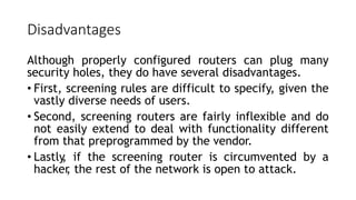 Disadvantages
Although properly configured routers can plug many
security holes, they do have several disadvantages.
• First, screening rules are difficult to specify, given the
vastly diverse needs of users.
• Second, screening routers are fairly inflexible and do
not easily extend to deal with functionality different
from that preprogrammed by the vendor.
• Lastly
, if the screening router is circumvented by a
hacker
, the rest of the network is open to attack.
 