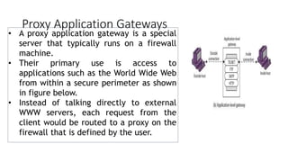 Proxy Application Gateways
• A proxy application gateway is a special
server that typically runs on a firewall
machine.
• Their primary use is access to
applications such as the World Wide Web
from within a secure perimeter as shown
in figure below.
• Instead of talking directly to external
WWW servers, each request from the
client would be routed to a proxy on the
firewall that is defined by the user.
 
