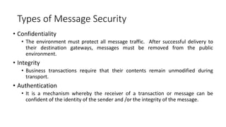 Types of Message Security
• Confidentiality
• The environment must protect all message traffic. After successful delivery to
their destination gateways, messages must be removed from the public
environment.
• Integrity
• Business transactions require that their contents remain unmodified during
transport.
• Authentication
• It is a mechanism whereby the receiver of a transaction or message can be
confident of the identity of the sender and /or the integrity of the message.
 