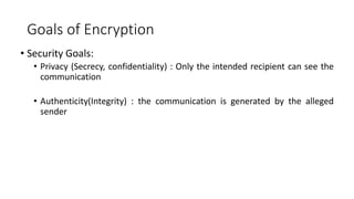 Goals of Encryption
• Security Goals:
• Privacy (Secrecy, confidentiality) : Only the intended recipient can see the
communication
• Authenticity(Integrity) : the communication is generated by the alleged
sender
 