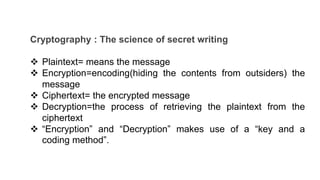 Cryptography : The science of secret writing
 Plaintext= means the message
 Encryption=encoding(hiding the contents from outsiders) the
message
 Ciphertext= the encrypted message
 Decryption=the process of retrieving the plaintext from the
ciphertext
 “Encryption” and “Decryption” makes use of a “key and a
coding method”.
 