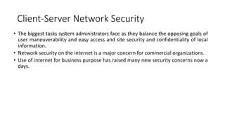 Client-Server Network Security
• The biggest tasks system administrators face as they balance the opposing goals of
user maneuverability and easy access and site security and confidentiality of local
information.
• Network security on the internet is a major concern for commercial organizations.
• Use of internet for business purpose has raised many new security concerns now a
days.
 