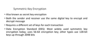 Symmetric Key Encryption
• Also known as secret key encryption
• Both the sender and receiver use the same digital key to encrypt and
decrypt message
• Requires a different set of keys for each transaction
• Data Encryption Standard (DES): Most widely used symmetric key
encryption today; uses 56-bit encryption key; other types use 128-bit
keys up through 2048 bits
 