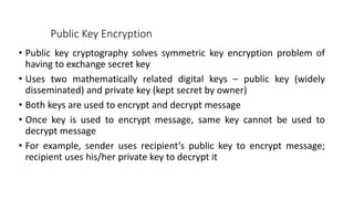 Public Key Encryption
• Public key cryptography solves symmetric key encryption problem of
having to exchange secret key
• Uses two mathematically related digital keys – public key (widely
disseminated) and private key (kept secret by owner)
• Both keys are used to encrypt and decrypt message
• Once key is used to encrypt message, same key cannot be used to
decrypt message
• For example, sender uses recipient’s public key to encrypt message;
recipient uses his/her private key to decrypt it
 