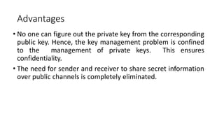 Advantages
• No one can figure out the private key from the corresponding
public key. Hence, the key management problem is confined
to the management of private keys. This ensures
confidentiality.
• The need for sender and receiver to share secret information
over public channels is completely eliminated.
 