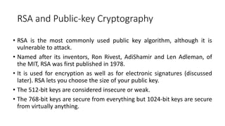 RSA and Public-key Cryptography
• RSA is the most commonly used public key algorithm, although it is
vulnerable to attack.
• Named after its inventors, Ron Rivest, AdiShamir and Len Adleman, of
the MIT, RSA was first published in 1978.
• It is used for encryption as well as for electronic signatures (discussed
later). RSA lets you choose the size of your public key.
• The 512-bit keys are considered insecure or weak.
• The 768-bit keys are secure from everything but 1024-bit keys are secure
from virtually anything.
 