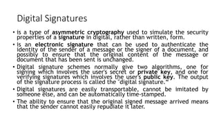 Digital Signatures
• is a type of asymmetric cryptography used to simulate the security
properties of a signature in digital, rather than written, form.
• is an electronic signature that can be used to authenticate the
identity of the sender of a message or the signer of a document, and
possibly to ensure that the original content of the message or
document that has been sent is unchanged.
• Digital signature schemes normally give two algorithms, one for
signing which involves the user's secret or private key, and one for
verifying signatures which involves the user's public key. The output
of the signature process is called the "digital signature.“
• Digital signatures are easily transportable, cannot be imitated by
someone else, and can be automatically time-stamped.
• The ability to ensure that the original signed message arrived means
that the sender cannot easily repudiate it later.
 