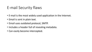 E-mail Security flaws
• E-mail is the most widely used application in the Internet.
• Email is sent in plain text.
• Email uses outdated protocol, SMTP.
• Includes a header full of revealing metadata.
• Can easily become intercepted.
 
