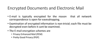 Encrypted Documents and Electronic Mail
• E-mail is typically encrypted for the reason that all network
correspondence is open for eavesdropping.
• Examination of encrypted information is non-trivial; each file must be
decrypted even before it cant be examined.
• The E-mail encryption schemes are
• Privacy Enhanced Mail (PEM)
• Pretty Good Privacy (PGP)
 