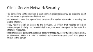 Client-Server Network Security
• By connecting to the internet, a local network organization may be exposing itself
to the entire population on the Internet.
• An internet connection opens itself to access from other networks comprising the
public internet.
• They need to audit all access to the network. A system that records all log-on
attempts- particularly the unsuccessful ones, can alert managers to the need for
stronger measures.
• Hackers can use password guessing, password trapping, security holes in programs,
or common network access procedures to impersonate users and thus pose a
threat to the server.
 