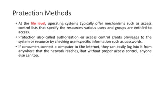 Protection Methods
• At the file level, operating systems typically offer mechanisms such as access
control lists that specify the resources various users and groups are entitled to
access.
• Protection also called authorization or access control grants privileges to the
system or resource by checking user-specific information such as passwords.
• If consumers connect a computer to the Internet, they can easily log into it from
anywhere that the network reaches, but without proper access control, anyone
else can too.
 