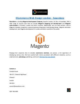 ECommerce Web Design London - Sowedane
Sowedane is a leading Magento Development Company, based in London, UK. We, at Sowedane, offer a
wide range of services that that can include Magento shopping cart development and Magento
customization in Chiswick, London and other countries. Additionally, you can avail services, such as
Magento template integration, payment gateway integration, landing page design, Magento extension
development, and Magento development in London and other countries of the world.
Ranging from corporate sites to complex ecommerce solutions, we possess a rich experience of
developing various sites. We have worked with clients associated with different industries, such as
entertainment, web design, publishing, and travel. Click here for more details
Contact us
Conduit House
309-317, Chiswick High Road
Chiswick
London
W4 4HH
consult@sowedane.co.uk
0207 993 8976
 