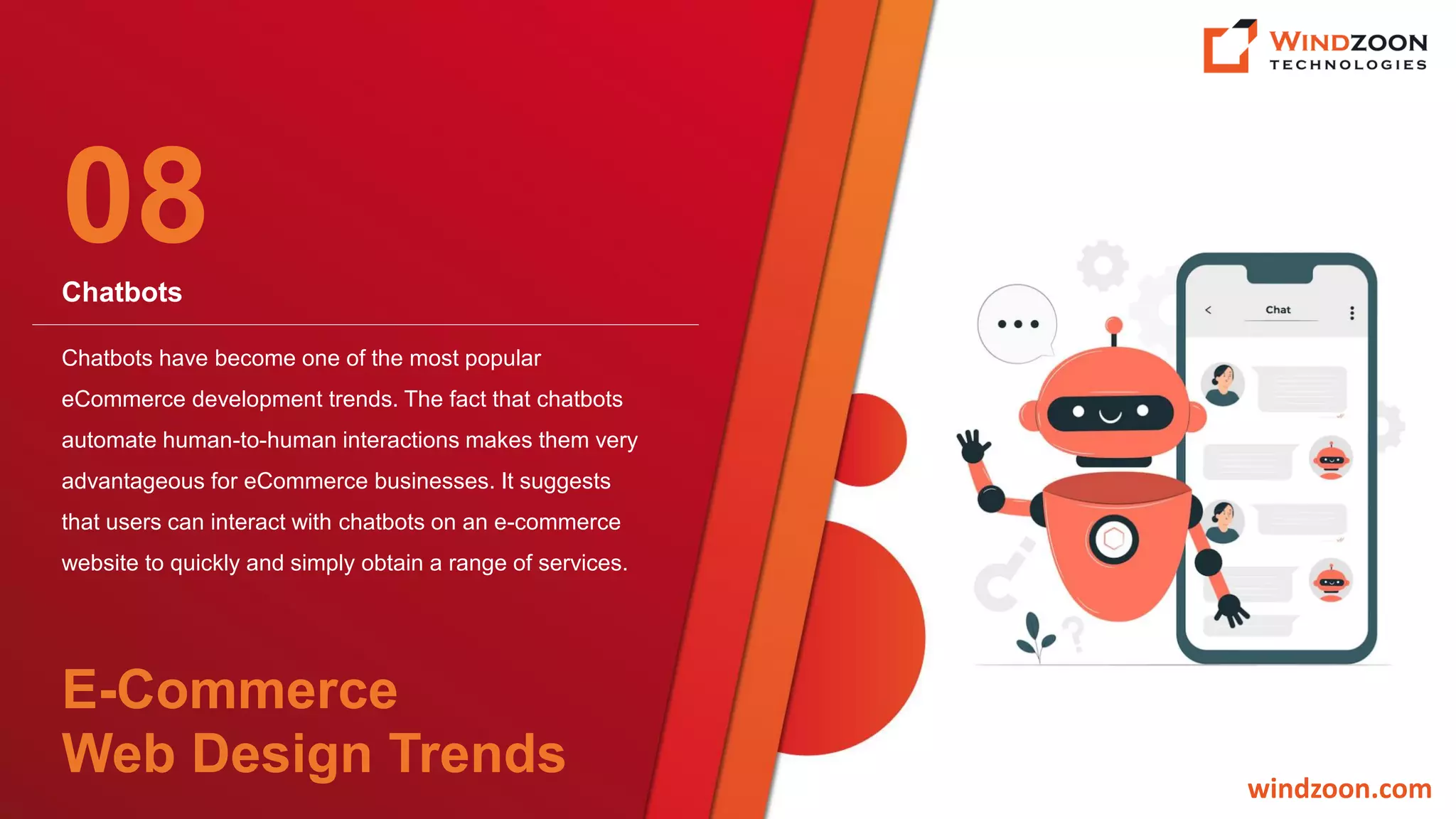 Chatbots
windzoon.com
Chatbots have become one of the most popular
eCommerce development trends. The fact that chatbots
automate human-to-human interactions makes them very
advantageous for eCommerce businesses. It suggests
that users can interact with chatbots on an e-commerce
website to quickly and simply obtain a range of services.
08
E-Commerce
Web Design Trends
 