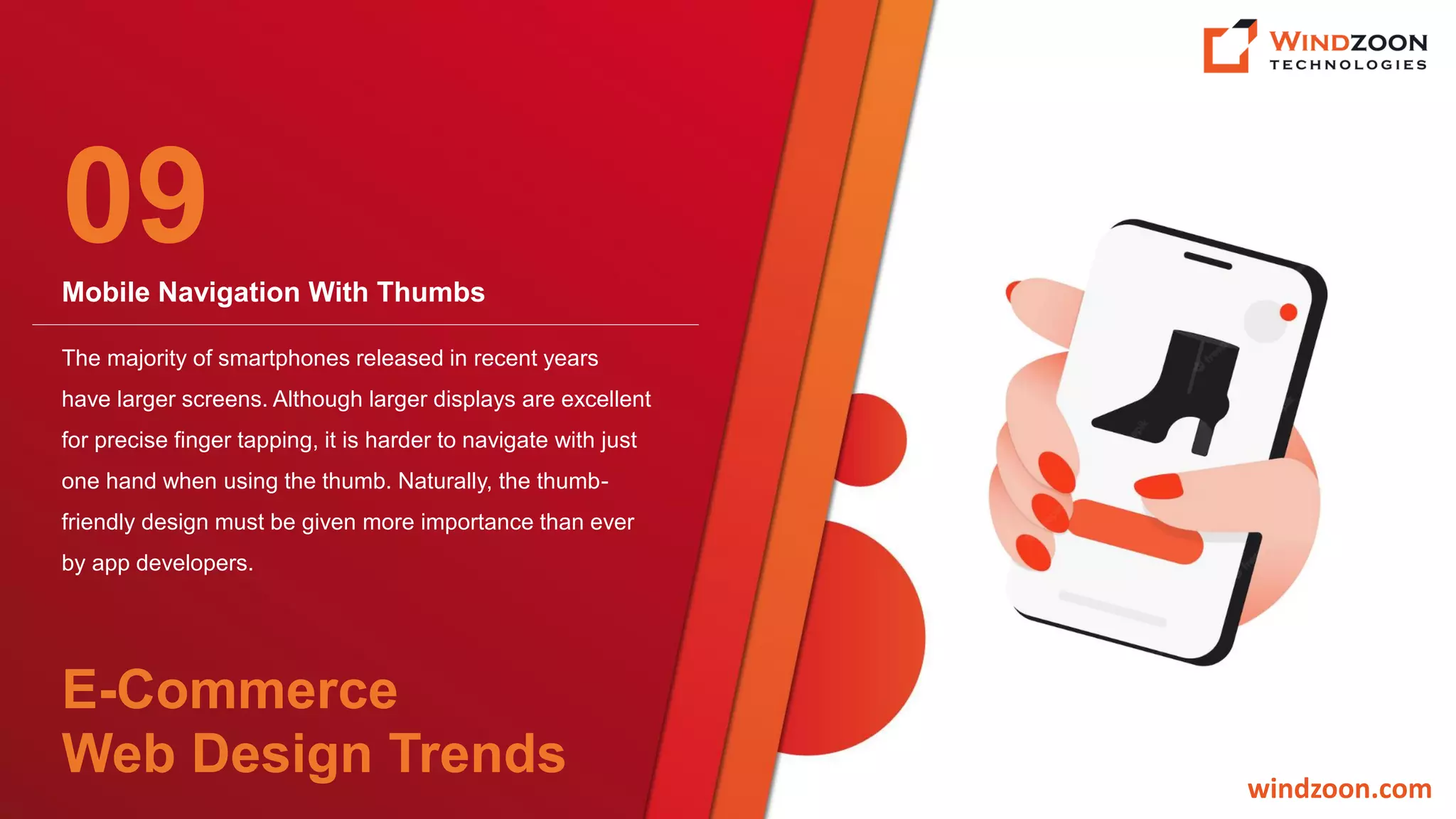 Mobile Navigation With Thumbs
windzoon.com
The majority of smartphones released in recent years
have larger screens. Although larger displays are excellent
for precise finger tapping, it is harder to navigate with just
one hand when using the thumb. Naturally, the thumb-
friendly design must be given more importance than ever
by app developers.
09
E-Commerce
Web Design Trends
 