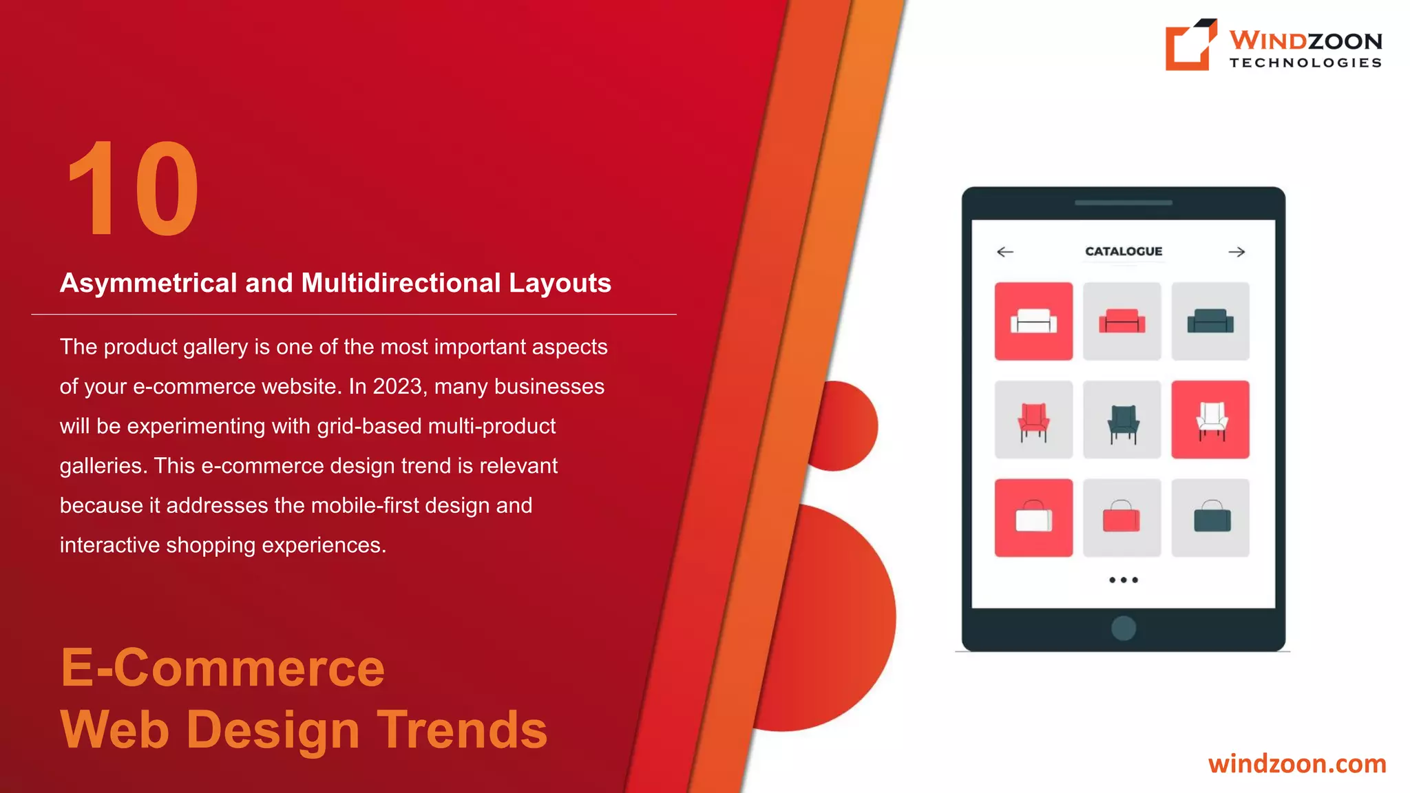 Asymmetrical and Multidirectional Layouts
windzoon.com
The product gallery is one of the most important aspects
of your e-commerce website. In 2023, many businesses
will be experimenting with grid-based multi-product
galleries. This e-commerce design trend is relevant
because it addresses the mobile-first design and
interactive shopping experiences.
10
E-Commerce
Web Design Trends
 