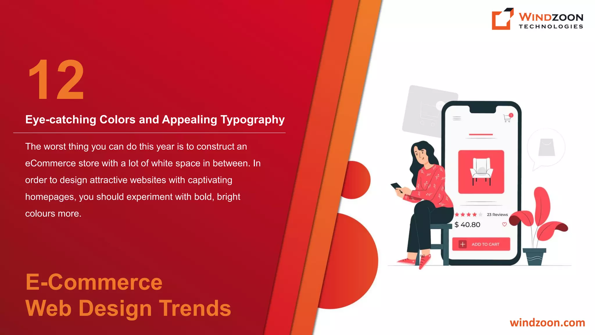 Eye-catching Colors and Appealing Typography
windzoon.com
The worst thing you can do this year is to construct an
eCommerce store with a lot of white space in between. In
order to design attractive websites with captivating
homepages, you should experiment with bold, bright
colours more.
12
E-Commerce
Web Design Trends
 