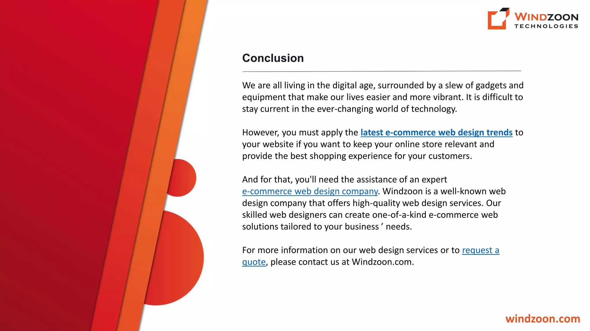 Conclusion
windzoon.com
We are all living in the digital age, surrounded by a slew of gadgets and
equipment that make our lives easier and more vibrant. It is difficult to
stay current in the ever-changing world of technology.
However, you must apply the latest e-commerce web design trends to
your website if you want to keep your online store relevant and
provide the best shopping experience for your customers.
And for that, you'll need the assistance of an expert
e-commerce web design company. Windzoon is a well-known web
design company that offers high-quality web design services. Our
skilled web designers can create one-of-a-kind e-commerce web
solutions tailored to your business ’ needs.
For more information on our web design services or to request a
quote, please contact us at Windzoon.com.
 