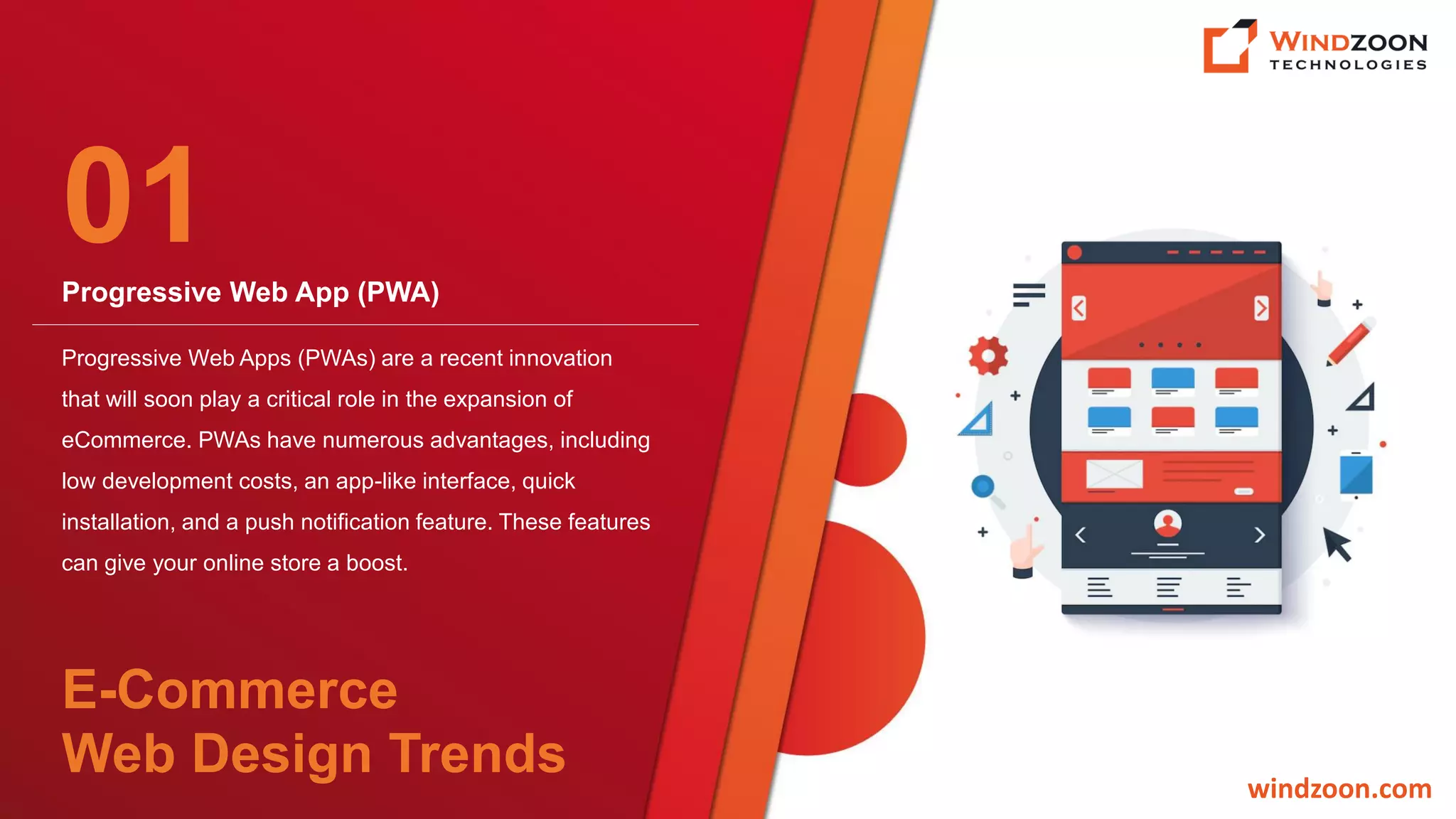 Progressive Web App (PWA)
windzoon.com
Progressive Web Apps (PWAs) are a recent innovation
that will soon play a critical role in the expansion of
eCommerce. PWAs have numerous advantages, including
low development costs, an app-like interface, quick
installation, and a push notification feature. These features
can give your online store a boost.
01
E-Commerce
Web Design Trends
 