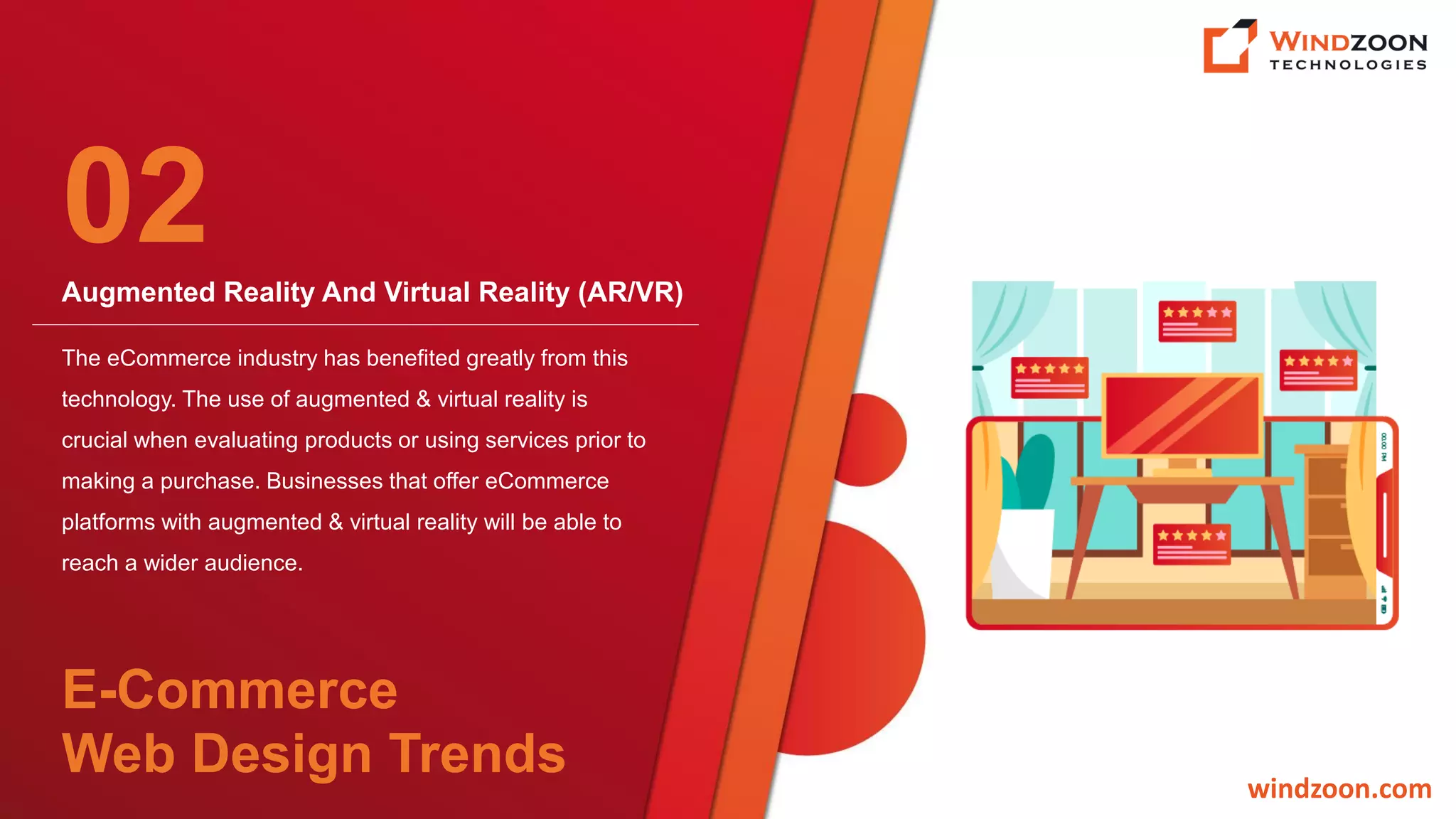 Augmented Reality And Virtual Reality (AR/VR)
windzoon.com
The eCommerce industry has benefited greatly from this
technology. The use of augmented & virtual reality is
crucial when evaluating products or using services prior to
making a purchase. Businesses that offer eCommerce
platforms with augmented & virtual reality will be able to
reach a wider audience.
02
E-Commerce
Web Design Trends
 