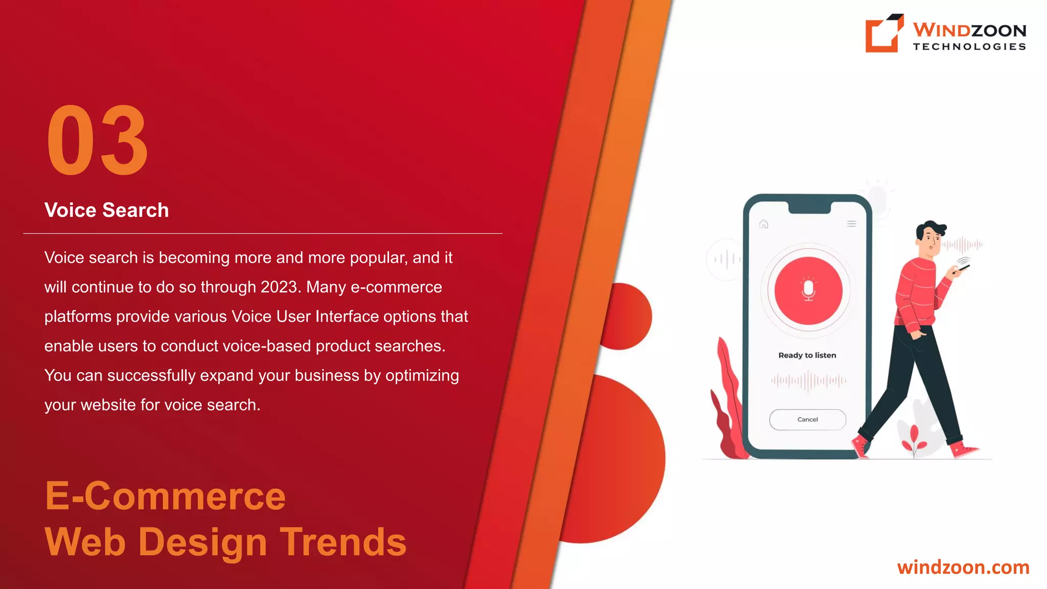 Voice Search
windzoon.com
Voice search is becoming more and more popular, and it
will continue to do so through 2023. Many e-commerce
platforms provide various Voice User Interface options that
enable users to conduct voice-based product searches.
You can successfully expand your business by optimizing
your website for voice search.
03
E-Commerce
Web Design Trends
 