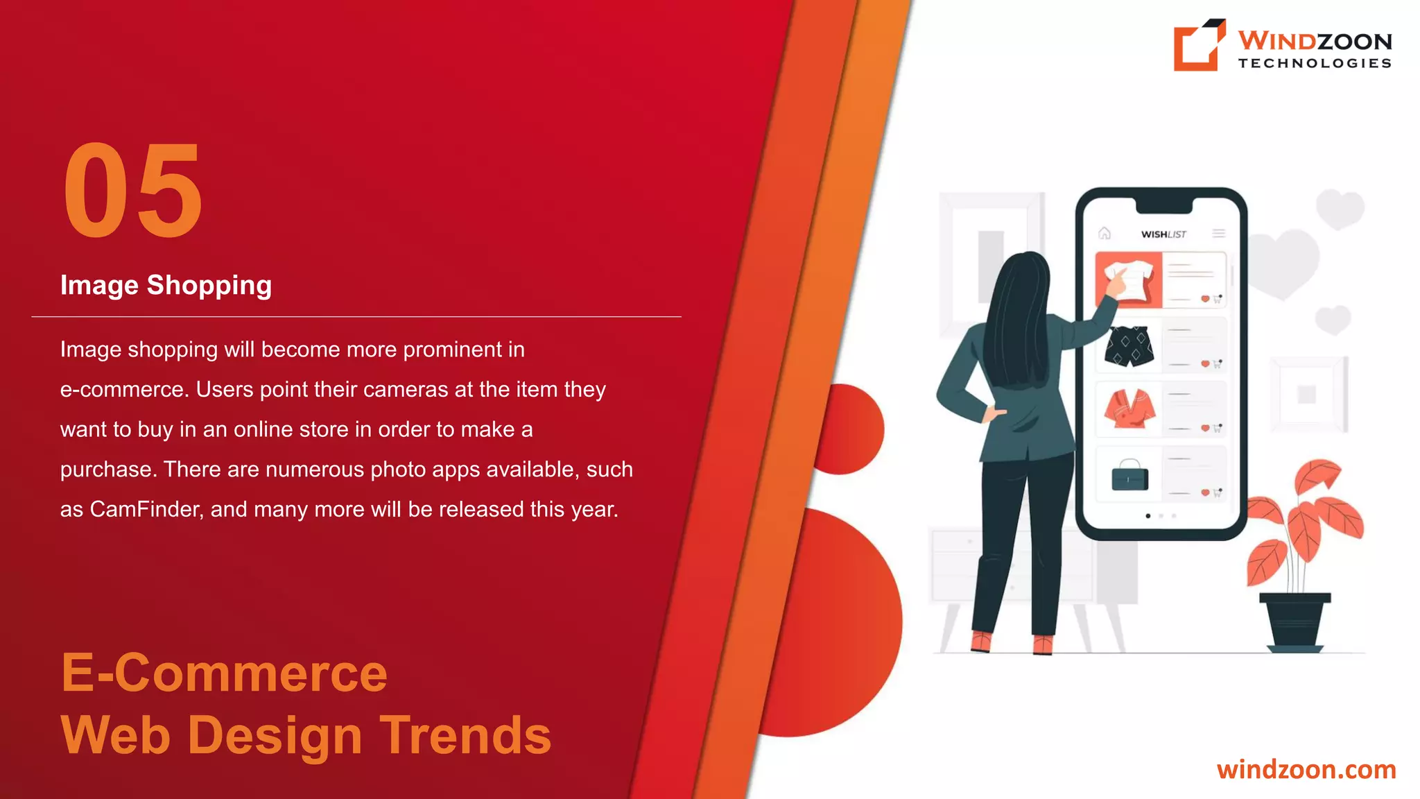 Image Shopping
windzoon.com
Image shopping will become more prominent in
e-commerce. Users point their cameras at the item they
want to buy in an online store in order to make a
purchase. There are numerous photo apps available, such
as CamFinder, and many more will be released this year.
05
E-Commerce
Web Design Trends
 