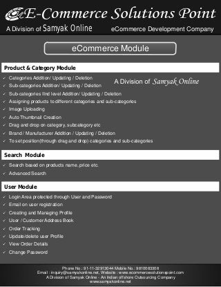A Division of Samyak

Online

eCommerce Development Company

eCommerce Module
Product & Category Module
ü
Categories Addition/

Updating / Deletion

ü
Sub-categories Addition/
ü
Sub-categories
ü
Assigning
ü
Image

Updating / Deletion

IInd level Addition/ Updating / Deletion

products to different categories and sub-categories

Uploading

üThumbnail
Auto
ü and
Drag

Creation

drop on category, subcategory etc

ü
Brand

/ Manufacturer Addition / Updating / Deletion

ü
To set

position(through drag and drop) categories and sub-categories

Search Module
ü
Search

based on products name, price etc.

ü
Advanced

Search

User Module
ü Area
Login
ü
Email

protected through User and Password

on user registration

ü
Creating

and Managing Profile

ü/
User

Customer Address Book

ü
Order

Tracking

ü
Update/delete
ü Order
View
ü
Change

user Profile

Details

Password

Phone No.: 91-11-32913044 Mobile No.: 9810083308
Email : inquiry@samyakonline.net, Website : www.ecommercesolutionspoint.com
A Division of Samyak Online - An Indian offshore Outsourcing Company
www.samyakonline.net

 